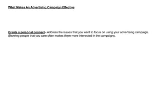What Makes An Advertising Campaign Effective
Create a personal connect– Address the issues that you want to focus on using your advertising campaign.
Showing people that you care often makes them more interested in the campaigns.
 