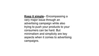 Keep it simple– Encompassing a
very major issue through an
advertising campaign while also
trying to push your products to your
consumers can be hard. But
minimalism and simplicity are key
aspects when it comes to advertising
campaigns.
 