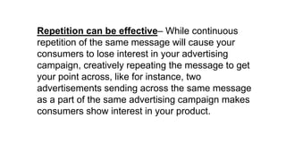 Repetition can be effective– While continuous
repetition of the same message will cause your
consumers to lose interest in your advertising
campaign, creatively repeating the message to get
your point across, like for instance, two
advertisements sending across the same message
as a part of the same advertising campaign makes
consumers show interest in your product.
 