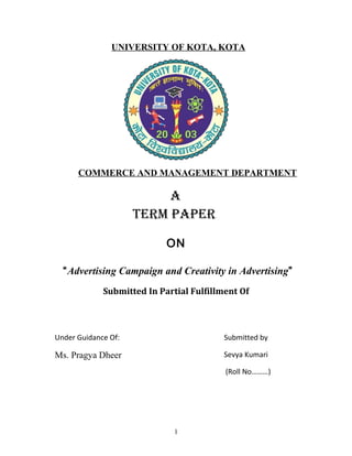 UNIVERSITY OF KOTA, KOTA
COMMERCE AND MANAGEMENT DEPARTMENT
A
TERM PAPER
ON
“Advertising Campaign and Creativity in Advertising”
Submitted In Partial Fulfillment Of
Under Guidance Of:
Ms. Pragya Dheer
Submitted by
Sevya Kumari
(Roll No………)
1
 