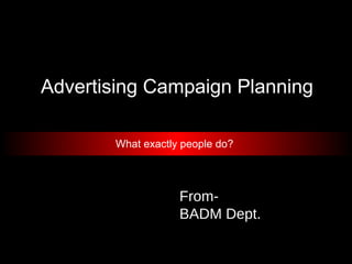 Advertising Campaign Planning
What exactly people do?
From-
BADM Dept.
 