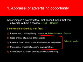 1. Appraisal of advertising opportunity
Advertising is a powerful tool, that doesn’t mean that you
advertise without a reason – Neil H Borden
5 conditions should be met first:
a) Presence of positive primary demand  Relate to nature of market
b) Good chance of product differentiation
c) Products have hidden or not readily noticeable qualities
d) Presence of emotional powerful buying motives
e) Availability of sufficient funds required for advertising
Relate to product
 