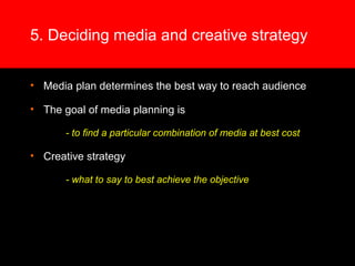 5. Deciding media and creative strategy
• Media plan determines the best way to reach audience
• The goal of media planning is
- to find a particular combination of media at best cost
• Creative strategy
- what to say to best achieve the objective
 