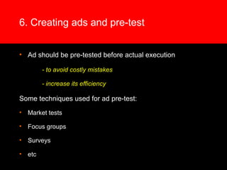 6. Creating ads and pre-test
• Ad should be pre-tested before actual execution
- to avoid costly mistakes
- increase its efficiency
Some techniques used for ad pre-test:
• Market tests
• Focus groups
• Surveys
• etc
 