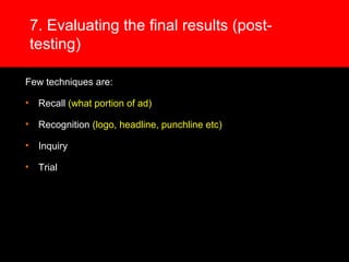 7. Evaluating the final results (post-
testing)
Few techniques are:
• Recall (what portion of ad)
• Recognition (logo, headline, punchline etc)
• Inquiry
• Trial
 