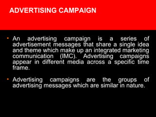 ADVERTISING CAMPAIGN
• An advertising campaign is a series of
advertisement messages that share a single idea
and theme which make up an integrated marketing
communication (IMC). Advertising campaigns
appear in different media across a specific time
frame.
• Advertising campaigns are the groups of
advertising messages which are similar in nature.
 
