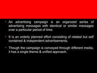 • An advertising campaign is an organized series of
advertising messages with identical or similar messages
over a particular period of time.
• It is an orderly planned effort consisting of related but self
contained & independent advertisements.
• Though the campaign is conveyed through different media,
it has a single theme & unified approach.
 
