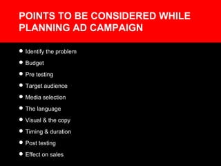 POINTS TO BE CONSIDERED WHILE
PLANNING AD CAMPAIGN
Identify the problem
Budget
Pre testing
Target audience
Media selection
The language
Visual & the copy
Timing & duration
Post testing
Effect on sales
 