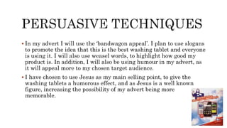  In my advert I will use the ‘bandwagon appeal’. I plan to use slogans
to promote the idea that this is the best washing tablet and everyone
is using it. I will also use weasel words, to highlight how good my
product is. In addition, I will also be using humour in my advert, as
it will appeal more to my chosen target audience.
 I have chosen to use Jesus as my main selling point, to give the
washing tablets a humorous effect, and as Jesus is a well known
figure, increasing the possibility of my advert being more
memorable.
 