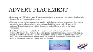  I am creating a TV advert, so will have to advertise it at a specific time on certain channels,
in order for my target audience to see it.
 Since my target audience are young people, I will place my advert on channels that have a
primarily young adult audience, before shows that they would typically watch. For
example, I could place my advert on channel 4, during the ad breaks of the show
‘Hollyoaks’.
 I could also place my advert to be shown at a later time (possibly after the watershed 9
o’clock). My advert uses humour that some people might not understand, so by placing my
advert at a later time means that the people most likely to watch it will understand it. At
this time, more controversial shows are on too, with the same target audience as mine,
such as shows like ‘naked attraction’ and ‘big brother’.
 