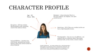  –.
Age – 20
Name - Mia
Occupation – full time student.
Would probably study something
creative like media or drama.
Interests/Hobbies – spending time
with friends, spending time outside
(going to places like central London or
going shopping)
Ideologies – values education (they're a
full time student), not religious, very open-
minded person
Social class – E-C2. They are a student and do not
have a high disposable income.
Psychographics – they are very cost efficient – use
products that are relatively cheap. They prefer
practical work, as they study a creative subject.
Gender & Ethnicity – my target audience has a wide demographic –
both genders are targeted as well as all ethnicities. However, it'll
most likely be white, unreligious people that are targeted, as the
advert can be interpreted as being offensive towards religion.
 