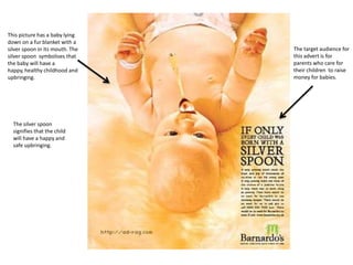 This picture has a baby lying
down on a fur blanket with a
silver spoon in its mouth. The
silver spoon symbolises that
the baby will have a
happy, healthy childhood and
upbringing.

The silver spoon
signifies that the child
will have a happy and
safe upbringing.

The target audience for
this advert is for
parents who care for
their children to raise
money for babies.

 