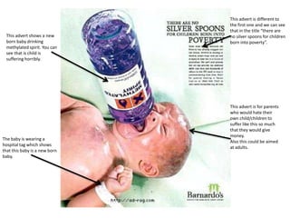 This advert shows a new
born baby drinking
methylated spirit. You can
see that is child is
suffering horribly.

The baby is wearing a
hospital tag which shows
that this baby is a new born
baby.

This advert is different to
the first one and we can see
that in the title “there are
no silver spoons for children
born into poverty”.

This advert is for parents
who would hate their
own child/children to
suffer like this so much
that they would give
money.
Also this could be aimed
at adults.

 