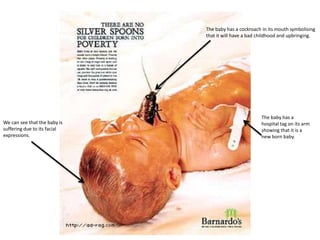 The baby has a cockroach in its mouth symbolising
that it will have a bad childhood and upbringing.

We can see that the baby is
suffering due to its facial
expressions.

The baby has a
hospital tag on its arm
showing that it is a
new born baby.

 