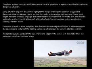 The photo is photo shopped which keeps within the ASA guidelines as a person wouldn’t be put in that
dangerous situation.
Using a full but long shot it is used to highlight the danger and helps to create an exaggerated
dangerous situation. We can clearly see that the model is plummeting to the ground from a great
height. However the body language doesn’t reflect this situation which the model is in. The model is
quite calm and he is checking his watch which all reflects how comfortable he is in wearing the
clothing from this brand.
The colour scheme is white and green. The dominant white background is used as a blank canvas so
the colouring and texture of the clothing stands out which draws the viewers attention to them.
A simplistic layout is used with the brand name and slogan in the corner so it does not detract the
audiences focus from the main image.
 