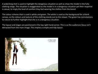 A wide/long shot is used to highlight the dangerous situation as well as show the model in the fully
clothing range. The situation is exaggerated as the model is in a dangerous situation yet their response
is casual, to imply the level of comfort they feel wearing the clothes from the brand.
The colour scheme that is used is white and green. The white is used as the background for a blank
canvas, so the colours and texture of the clothing stands out to the viewer. The green has connotations
to nature to further highlight that she is in a dangerous situation.
The layout and slogan are positioned in the top right hand corner. This is so the audiences focus isn’t
detracted from the main image. This implies a simple and tidy layout.
 