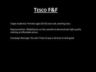 TESCO F&F
Target Audience: Females aged 20-30 years old, working class.
Representation: Model/price on the catwalk to demonstrate high quality
clothing at affordable prices.
Campaign Message: You don’t have to pay a fortune to look good.
 