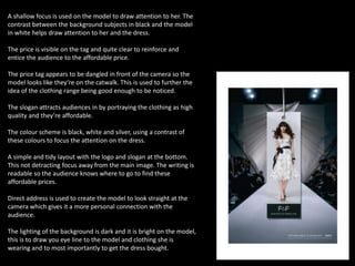 A shallow focus is used on the model to draw attention to her. The
contrast between the background subjects in black and the model
in white helps draw attention to her and the dress.
The price is visible on the tag and quite clear to reinforce and
entice the audience to the affordable price.
The price tag appears to be dangled in front of the camera so the
model looks like they’re on the catwalk. This is used to further the
idea of the clothing range being good enough to be noticed.
The slogan attracts audiences in by portraying the clothing as high
quality and they’re affordable.
The colour scheme is black, white and silver, using a contrast of
these colours to focus the attention on the dress.
A simple and tidy layout with the logo and slogan at the bottom.
This not detracting focus away from the main image. The writing is
readable so the audience knows where to go to find these
affordable prices.
Direct address is used to create the model to look straight at the
camera which gives it a more personal connection with the
audience.
The lighting of the background is dark and it is bright on the model,
this is to draw you eye line to the model and clothing she is
wearing and to most importantly to get the dress bought.
 