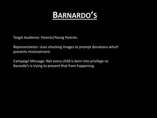 BARNARDO’S
Target Audience: Parents/Young Parents.
Representation: Uses shocking images to prompt donations which
prevents mistreatment.
Campaign Message: Not every child is born into privilege so
Banardo’s is trying to prevent that from happening.
 