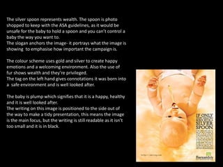 The silver spoon represents wealth. The spoon is photo
shopped to keep with the ASA guidelines, as it would be
unsafe for the baby to hold a spoon and you can’t control a
baby the way you want to.
The slogan anchors the image- it portrays what the image is
showing to emphasise how important the campaign is.
The colour scheme uses gold and silver to create happy
emotions and a welcoming environment. Also the use of
fur shows wealth and they’re privileged.
The tag on the left hand gives connotations it was born into
a safe environment and is well looked after.
The baby is plump which signifies that it is a happy, healthy
and it is well looked after.
The writing on this image is positioned to the side out of
the way to make a tidy presentation, this means the image
is the main focus, but the writing is still readable as it isn’t
too small and it is in black.
 