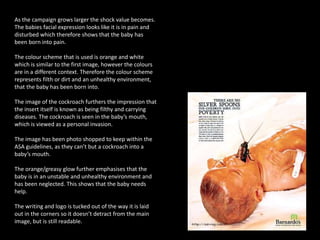 As the campaign grows larger the shock value becomes.
The babies facial expression looks like it is in pain and
disturbed which therefore shows that the baby has
been born into pain.
The colour scheme that is used is orange and white
which is similar to the first image, however the colours
are in a different context. Therefore the colour scheme
represents filth or dirt and an unhealthy environment,
that the baby has been born into.
The image of the cockroach furthers the impression that
the insert itself is known as being filthy and carrying
diseases. The cockroach is seen in the baby’s mouth,
which is viewed as a personal invasion.
The image has been photo shopped to keep within the
ASA guidelines, as they can’t but a cockroach into a
baby’s mouth.
The orange/greasy glow further emphasises that the
baby is in an unstable and unhealthy environment and
has been neglected. This shows that the baby needs
help.
The writing and logo is tucked out of the way it is laid
out in the corners so it doesn’t detract from the main
image, but is still readable.
 