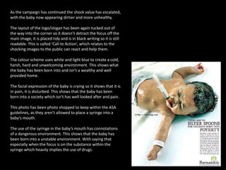 As the campaign has continued the shock value has escalated,
with the baby now appearing dirtier and more unhealthy.
The layout of the logo/slogan has been again tucked out of
the way into the corner so it doesn’t detract the focus off the
main image, it is placed tidy and is in black writing so it is still
readable. This is called ‘Call to Action’, which relates to the
shocking images to the public can react and help them.
The colour scheme uses white and light blue to create a cold,
harsh, hard and unwelcoming environment. This shows what
the baby has been born into and isn’t a wealthy and well
provided home.
The facial expression of the baby is crying so it shows that it is
in pain, it is disturbed. This shows that the baby has been
born into a society which isn’t has well looked after and pain.
This photo has been photo shopped to keep within the ASA
guidelines, as they aren’t allowed to place a syringe into a
baby’s mouth.
The use of the syringe in the baby’s mouth has connotations
of a dangerous environment. This shows that the baby has
been born into a unstable environment. With saying that
especially when the focus is on the substance within the
syringe which heavily implies the use of drugs.
 