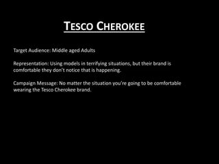 TESCO CHEROKEE
Target Audience: Middle aged Adults
Representation: Using models in terrifying situations, but their brand is
comfortable they don’t notice that is happening.
Campaign Message: No matter the situation you’re going to be comfortable
wearing the Tesco Cherokee brand.
 