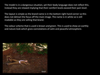 The model is in a dangerous situation, yet their body language does not reflect this.
Instead they are relaxed implying that their comfort levels exceed their pain level.
The layout is simple as the brand name is in the bottom right hand corner so this
does not detract the focus off the main image. The name is in white so is still
readable as they are selling that brand.
The colour scheme that is used is brown and green. This is used to show an earthly
and nature look which gives connotations of calm and peaceful atmosphere.
 