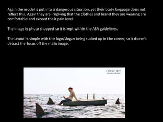 Again the model is put into a dangerous situation, yet their body language does not
reflect this. Again they are implying that the clothes and brand they are wearing are
comfortable and exceed their pain level.
The image is photo shopped so it is kept within the ASA guidelines.
The layout is simple with the logo/slogan being tucked up in the corner, so it doesn’t
detract the focus off the main image.
 