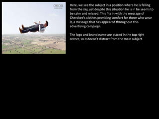 Here, we see the subject in a position where he is falling
from the sky, yet despite this situation he is in he seems to
be calm and relaxed. This fits in with the message of
Cherokee’s clothes providing comfort for those who wear
it, a message that has appeared throughout this
advertising campaign.
The logo and brand name are placed in the top right
corner, so it doesn’t distract from the main subject.
 