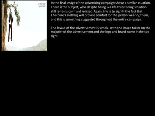 In the final image of the advertising campaign shows a similar situation.
There is the subject, who despite being in a life threatening situation
still remains calm and relaxed. Again, this is to signify the fact that
Cherokee’s clothing will provide comfort for the person wearing them,
and this is something suggested throughout the entire campaign.
The layout of the advertisement is simple, with the image taking up the
majority of the advertisement and the logo and brand name in the top
right.
 