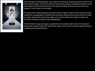 One technique the photographer has used is the technique of positioning the model in the
centre of the image. This has the effect of directing the viewers immediate attention to the
main subject of the photo and informs the person looking at the picture who the main
subject is, in this case it is the model.
This idea of the model being the focal point of the image is further reinforced by the focus
used by the photographer. A shallow focus has been used and this ensures that the model
is in focus whereas the rest of the image is not, which implies the subject is where we
should be looking according to the photographer.
The fact that the logo and slogan is positioned in the bottom right corner of the picture
means that it doesn’t block the view of the subject, but is still in a visible state for whoever
is looking at the advertisement.
 
