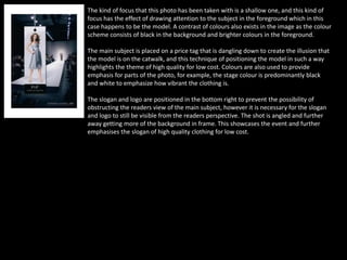 The kind of focus that this photo has been taken with is a shallow one, and this kind of
focus has the effect of drawing attention to the subject in the foreground which in this
case happens to be the model. A contrast of colours also exists in the image as the colour
scheme consists of black in the background and brighter colours in the foreground.
The main subject is placed on a price tag that is dangling down to create the illusion that
the model is on the catwalk, and this technique of positioning the model in such a way
highlights the theme of high quality for low cost. Colours are also used to provide
emphasis for parts of the photo, for example, the stage colour is predominantly black
and white to emphasize how vibrant the clothing is.
The slogan and logo are positioned in the bottom right to prevent the possibility of
obstructing the readers view of the main subject, however it is necessary for the slogan
and logo to still be visible from the readers perspective. The shot is angled and further
away getting more of the background in frame. This showcases the event and further
emphasises the slogan of high quality clothing for low cost.
 