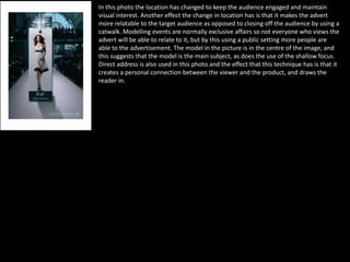 In this photo the location has changed to keep the audience engaged and maintain
visual interest. Another effect the change in location has is that it makes the advert
more relatable to the target audience as opposed to closing off the audience by using a
catwalk. Modelling events are normally exclusive affairs so not everyone who views the
advert will be able to relate to it, but by this using a public setting more people are
able to the advertisement. The model in the picture is in the centre of the image, and
this suggests that the model is the main subject, as does the use of the shallow focus.
Direct address is also used in this photo and the effect that this technique has is that it
creates a personal connection between the viewer and the product, and draws the
reader in.
 