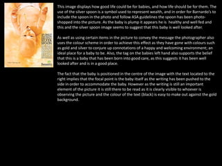 This image displays how good life could be for babies, and how life should be for them. The
use of the silver spoon is a symbol used to represent wealth, and in order for Barnardo’s to
include the spoon in the photo and follow ASA guidelines the spoon has been photo-
shopped into the picture. As the baby is plump it appears he is healthy and well fed and
this and the silver spoon image seems to suggest that this baby is well looked after.
As well as using certain items in the picture to convey the message the photographer also
uses the colour scheme in order to achieve this effect as they have gone with colours such
as gold and silver to conjure up connotations of a happy and welcoming environment; an
ideal place for a baby to be. Also, the tag on the babies left hand also supports the belief
that this is a baby that has been born into good care, as this suggests it has been well
looked after and is in a good place.
The fact that the baby is positioned in the centre of the image with the text located to the
right implies that the focal point is the baby itself as the writing has been pushed to the
side in order to accommodate the baby. However as the writing is still an important
element of the picture it is still there to be read as it is clearly visible to whoever is
observing the picture and the colour of the text (black) is easy to make out against the gold
background.
 