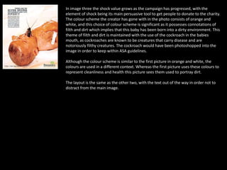 In image three the shock value grows as the campaign has progressed, with the
element of shock being its main persuasive tool to get people to donate to the charity.
The colour scheme the creator has gone with in the photo consists of orange and
white, and this choice of colour scheme is significant as it possesses connotations of
filth and dirt which implies that this baby has been born into a dirty environment. This
theme of filth and dirt is maintained with the use of the cockroach in the babies
mouth, as cockroaches are known to be creatures that carry disease and are
notoriously filthy creatures. The cockroach would have been photoshopped into the
image in order to keep within ASA guidelines.
Although the colour scheme is similar to the first picture in orange and white, the
colours are used in a different context. Whereas the first picture uses these colours to
represent cleanliness and health this picture sees them used to portray dirt.
The layout is the same as the other two, with the text out of the way in order not to
distract from the main image.
 