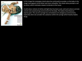 In this image the campaigns shock value has continued to escalate, as the baby in the
image now appears to be dirtier and more unhealthy. This shock value prompts a call
to action, which motivates viewers to donate to the cause.
A cold colour scheme of white and light blue has been used, and such colours connote
a harsh and unwelcoming environment for the baby. The babies facial features
express pain. The use of a syringe has connotations of a dangerous environment,
especially when we consider the substance within the syringe which heavily implies
drugs.
 