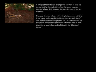 In image 1 the model is in a dangerous situation as they are
surrounded by sharks, but their body language suggests
they are relaxed. This suggests the brand is one you can be
relaxed in.
The advertisement is laid out in a simplistic manner with the
brand name and slogan located in the top right so it doesn’t
distract from the main image yet it still can be easily seen by
the viewer. Brown and Green colour scheme is used to have
an earthy or nature look and to fit in with the ‘Cherokee’
theme.
 