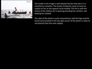 The model in the image is calm despite the fact that she is in a
treacherous situation. The sharks circling her seem to have no
impact on her as she appears to be relaxed. This fits in with the
theme of the clothes she is wearing providing her comfort, and
keeping her relaxed.
The style of the photo is quite conventional, with the logo and the
brand name located in the top right corner of the photo in order to
not distract from the main subject.
 