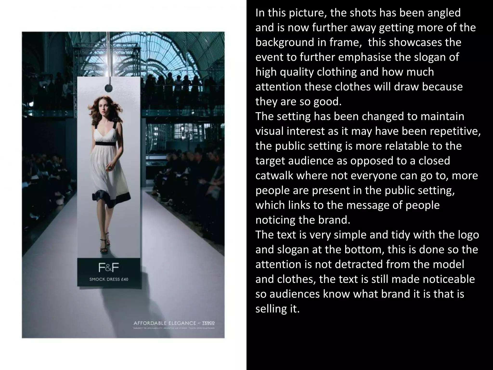 In this picture, the shots has been angled
and is now further away getting more of the
background in frame, this showcases the
event to further emphasise the slogan of
high quality clothing and how much
attention these clothes will draw because
they are so good.
The setting has been changed to maintain
visual interest as it may have been repetitive,
the public setting is more relatable to the
target audience as opposed to a closed
catwalk where not everyone can go to, more
people are present in the public setting,
which links to the message of people
noticing the brand.
The text is very simple and tidy with the logo
and slogan at the bottom, this is done so the
attention is not detracted from the model
and clothes, the text is still made noticeable
so audiences know what brand it is that is
selling it.
 