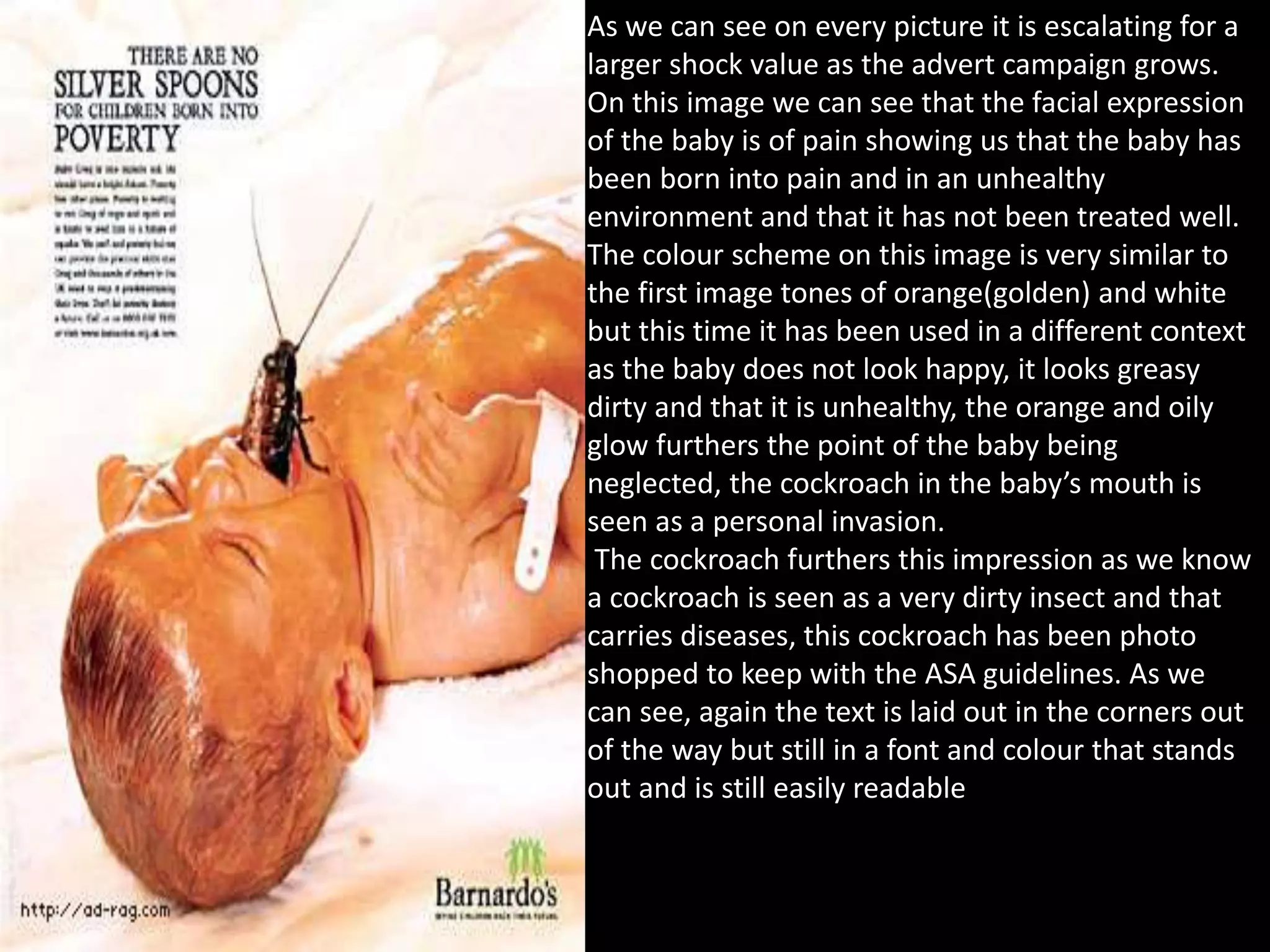 As we can see on every picture it is escalating for a
larger shock value as the advert campaign grows.
On this image we can see that the facial expression
of the baby is of pain showing us that the baby has
been born into pain and in an unhealthy
environment and that it has not been treated well.
The colour scheme on this image is very similar to
the first image tones of orange(golden) and white
but this time it has been used in a different context
as the baby does not look happy, it looks greasy
dirty and that it is unhealthy, the orange and oily
glow furthers the point of the baby being
neglected, the cockroach in the baby’s mouth is
seen as a personal invasion.
The cockroach furthers this impression as we know
a cockroach is seen as a very dirty insect and that
carries diseases, this cockroach has been photo
shopped to keep with the ASA guidelines. As we
can see, again the text is laid out in the corners out
of the way but still in a font and colour that stands
out and is still easily readable
 