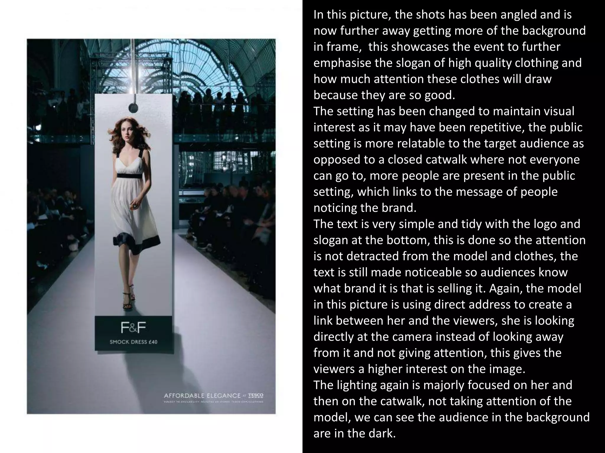 In this picture, the shots has been angled and is
now further away getting more of the background
in frame, this showcases the event to further
emphasise the slogan of high quality clothing and
how much attention these clothes will draw
because they are so good.
The setting has been changed to maintain visual
interest as it may have been repetitive, the public
setting is more relatable to the target audience as
opposed to a closed catwalk where not everyone
can go to, more people are present in the public
setting, which links to the message of people
noticing the brand.
The text is very simple and tidy with the logo and
slogan at the bottom, this is done so the attention
is not detracted from the model and clothes, the
text is still made noticeable so audiences know
what brand it is that is selling it. Again, the model
in this picture is using direct address to create a
link between her and the viewers, she is looking
directly at the camera instead of looking away
from it and not giving attention, this gives the
viewers a higher interest on the image.
The lighting again is majorly focused on her and
then on the catwalk, not taking attention of the
model, we can see the audience in the background
are in the dark.
 