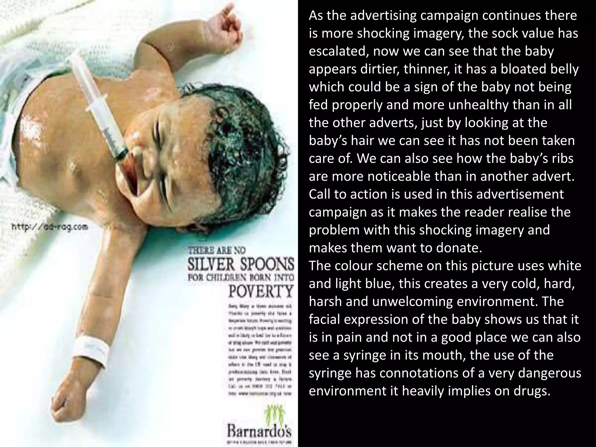 As the advertising campaign continues there
is more shocking imagery, the sock value has
escalated, now we can see that the baby
appears dirtier, thinner, it has a bloated belly
which could be a sign of the baby not being
fed properly and more unhealthy than in all
the other adverts, just by looking at the
baby’s hair we can see it has not been taken
care of. We can also see how the baby’s ribs
are more noticeable than in another advert.
Call to action is used in this advertisement
campaign as it makes the reader realise the
problem with this shocking imagery and
makes them want to donate.
The colour scheme on this picture uses white
and light blue, this creates a very cold, hard,
harsh and unwelcoming environment. The
facial expression of the baby shows us that it
is in pain and not in a good place we can also
see a syringe in its mouth, the use of the
syringe has connotations of a very dangerous
environment it heavily implies on drugs.
 