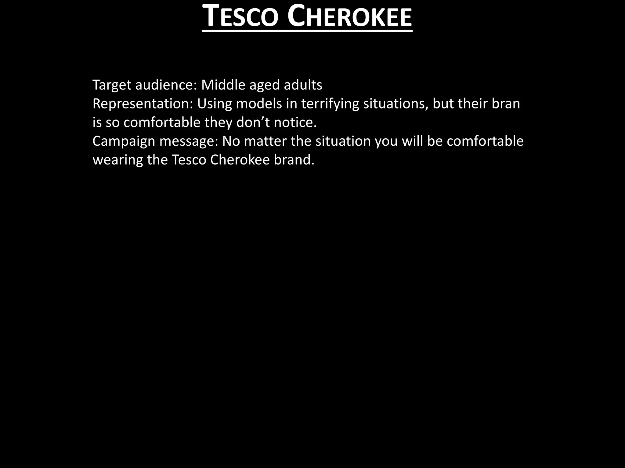 TESCO CHEROKEE
Target audience: Middle aged adults
Representation: Using models in terrifying situations, but their bran
is so comfortable they don’t notice.
Campaign message: No matter the situation you will be comfortable
wearing the Tesco Cherokee brand.
 