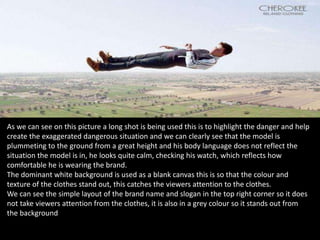 As we can see on this picture a long shot is being used this is to highlight the danger and help
create the exaggerated dangerous situation and we can clearly see that the model is
plummeting to the ground from a great height and his body language does not reflect the
situation the model is in, he looks quite calm, checking his watch, which reflects how
comfortable he is wearing the brand.
The dominant white background is used as a blank canvas this is so that the colour and
texture of the clothes stand out, this catches the viewers attention to the clothes.
We can see the simple layout of the brand name and slogan in the top right corner so it does
not take viewers attention from the clothes, it is also in a grey colour so it stands out from
the background
 