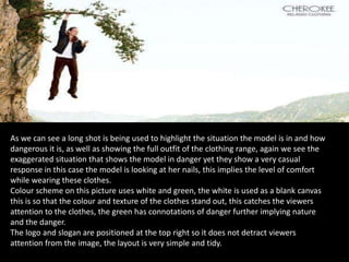 As we can see a long shot is being used to highlight the situation the model is in and how
dangerous it is, as well as showing the full outfit of the clothing range, again we see the
exaggerated situation that shows the model in danger yet they show a very casual
response in this case the model is looking at her nails, this implies the level of comfort
while wearing these clothes.
Colour scheme on this picture uses white and green, the white is used as a blank canvas
this is so that the colour and texture of the clothes stand out, this catches the viewers
attention to the clothes, the green has connotations of danger further implying nature
and the danger.
The logo and slogan are positioned at the top right so it does not detract viewers
attention from the image, the layout is very simple and tidy.
 