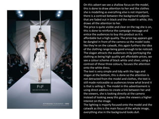 On this advert we see a shallow focus on the model,
this is done to draw attention to her and the clothes
she is modelling as everything else is not important,
there is a contrast between the background subjects
that are faded out in black and the model in white, this
draws all the attention to her.
The price is quite visible and clear on the tag she is on,
this is done to reinforce the campaign message and
entice the audiences to buy this product as it is
affordable but a high quality. The price tag appears got
be dangled in front of the camera so the model looks
like they’re on the catwalk, this again furthers the idea
of the clothing range being good enough to be noticed.
The slogan attracts the audiences in by portraying the
clothing as being high quality yet affordable prices, we
see a colour scheme of black white and silver, using a
contrast of these three colours, focuses the attention
onto the white dress.
The text is very simple and tidy with the logo and
slogan at the bottom, this is done so the attention is
not detracted from the model and clothes, the text is
still made noticeable so audiences know what brand it
is that is selling it. The model in this advertisement is
using direct address to create a link between her and
the viewers, she is looking directly at the camera
instead of looking away this gives the viewers a higher
interest on the image.
The lighting is majorly focused onto the model and the
catwalk as this is the main focus of the whole image,
everything else in the background looks dull.
 