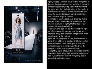 Again, we see a shallow focus on this image this is
done to draw attention to her and the clothes she
is modelling as everything else is not important,
the other way they pull attention to the model is
by the colour scheme, a mix of black white and
silver the model stands out from the setting as
they’re are in brighter colours.
The model is again placed on a price tag that is
dangled down to look like the model is on the
catwalk, this further highlights the idea of low
costs for high quality clothing.
The slogan and logo are positioned bottom right
out of the way so it does not take the viewers
attention away from the main image which is the
model wearing the clothes.
Again we see the model in this advertisement is
using direct address to create a link between her
and the viewers, she is looking directly at the
camera instead of looking away, this gives the
viewers a higher interest on the image.
The lighting again is focused on the model and the
catwalk as this is what they want the audience to
look at, it’s the main subject everything else is
quite dark and out of focus.
 