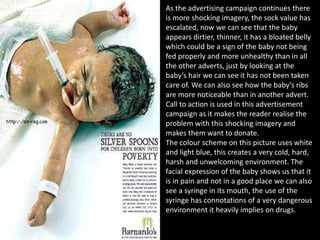 As the advertising campaign continues there
is more shocking imagery, the sock value has
escalated, now we can see that the baby
appears dirtier, thinner, it has a bloated belly
which could be a sign of the baby not being
fed properly and more unhealthy than in all
the other adverts, just by looking at the
baby’s hair we can see it has not been taken
care of. We can also see how the baby’s ribs
are more noticeable than in another advert.
Call to action is used in this advertisement
campaign as it makes the reader realise the
problem with this shocking imagery and
makes them want to donate.
The colour scheme on this picture uses white
and light blue, this creates a very cold, hard,
harsh and unwelcoming environment. The
facial expression of the baby shows us that it
is in pain and not in a good place we can also
see a syringe in its mouth, the use of the
syringe has connotations of a very dangerous
environment it heavily implies on drugs.
 