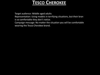 TESCO CHEROKEE
Target audience: Middle aged adults
Representation: Using models in terrifying situations, but their bran
is so comfortable they don’t notice.
Campaign message: No matter the situation you will be comfortable
wearing the Tesco Cherokee brand.
 